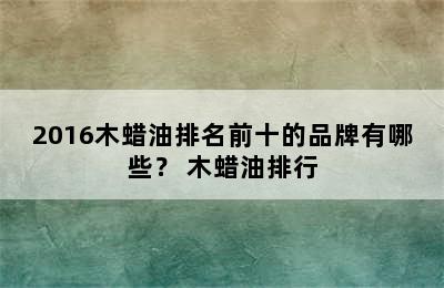 2016木蜡油排名前十的品牌有哪些？ 木蜡油排行